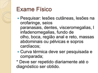 Exame Físico
  Pesquisar: lesões cutâneas, lesões na
   orofaringe, seios
   paranasais, dentes, visceromegalias, l
   infadenomegalias, fundo de
   olho, boca, região anal e reto, massas
   abdominais ou pélvicas e sopros
   cardíacos;
  Curva térmica deve ser pesquisada e
   comparada;
* Deve ser repetido diariamente até o
diagnóstico ser obtido.
 