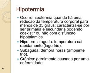 Hipotermia
     Ocorre hipotermia quando há uma
      reducao da temperatura corporal para
      menos de 35 graus; caracteriza-se por
      ser primaria e secundaria podendo
      coexistir ou não com disfuncao
      hipotalamica.
     Hipotermia aguda: temperatura cai
      rapidamente (lago frio).
     Subaguda: demora horas (ambiente
      frio).
     Crônica: geralmente causada por uma
      enfermidade.
A
 