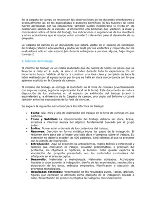 En la carpeta de campo se reconocen las observaciones de los docentes orientadores y
eventualmente las de los especialistas o asesores científicos (si las hubiera) tal como
fueron apropiadas por los estudiantes; también suelen incorporarse lo vivido en las
ocasionales salidas de la escuela, la interacción con personas que visitaron la clase y
conversaron sobre el tema del trabajo, las indicaciones o sugerencias de los directivos
y otras acotaciones que el equipo autor consideró relevantes para el desarrollo de su
proyecto.
La Carpeta de campo es un documento que estará visible en el espacio de exhibición
del trabajo (stand o equivalente) y podrá ser leída por los visitantes y requerida por los
evaluadores sólo en ese espacio (no debería entregarse a persona alguna, bajo ningún
concepto).
2. Informe del trabajo
El informe de trabajo es un relato elaborado que da cuenta de todos los pasos que se
llevaron a cabo en el aula, la sala o el taller durante toda la experiencia. Es un
documento busca habilitar al lector a construir una idea clara y completa de toda la
labor realizada por el equipo autor por lo que se halla en clara concordancia con lo que
aparece explícito en la Carpeta de campo.
El informe del trabajo se entrega al inscribirlo en la feria de ciencias (eventualmente
con algunas copias, según la organización local de la feria). Este documento se halla a
disposición de los visitantes en el espacio de exhibición del trabajo (stand o
equivalente) y, a diferencia de la Carpeta de campo, una copia del Informe circulará
también entre los evaluadores de la feria de ciencias.
Se sugiere la siguiente estructura1
para los Informes de trabajo:
 Fecha: Día, mes y año de inscripción del trabajo en la feria de ciencias en que
participa.
 Título y Subtítulo: La denominación del trabajo debería ser clara, breve,
atractiva e informar acerca del objetivo fundamental buscado por el grupo
autor.
 Índice: Numeración ordenada de los contenidos del trabajo.
 Resumen: Describir en forma sintética todos los pasos de la indagación. El
resumen sirve para dar al lector una idea clara y completa sobre el trabajo. Su
extensión no debería exceder las 500 palabras. Será idéntico al que se presente
con la planilla de inscripción.
 Introducción: Aquí se exponen los antecedentes, marco teórico o referencial y
razones que motivaron el trabajo, situación problemática, o precisión del
problema, los objetivos e hipótesis, si hubiere. Debe quedar explícita la
vinculación del proyecto presentado con los contenidos curriculares del
año/grado en el área escogida.
 Desarrollo: Materiales y metodología. Materiales utilizados. Actividades
llevadas a cabo durante la indagación, diseño de las experiencias, recolección y
elaboración de los datos, métodos empleados. Planificación y ejecución de
proyectos tecnológicos.
 Resultados obtenidos: Presentación de los resultados puros. Tablas, gráficos,
figuras que expresen lo obtenido como producto de la indagación llevada a
cabo. Presentación de productos/objetos tecnológicos, funcionamiento.
 