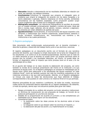  Discusión: Estudio e interpretación de los resultados obtenidos en relación con
otros, por ejemplo, de trabajos similares.
 Conclusiones: Constituye la respuesta que propone el indagador para el
problema que originó la indagación de acuerdo con los datos recogidos y la
teoría elaborada o aplicada. Debería redactarse en forma sencilla, exhibiendo
concordancia con las hipótesis aceptadas. Como proyección pueden surgir
nuevos problemas sobre la base de la indagación realizada.
 Bibliografía consultada: Las referencias bibliográficas se escriben de acuerdo
con un modelo utilizado universalmente: Apellido y nombre del autor, título del
libro o revista, lugar, editorial, año de edición, número, volumen y página(s).
Se presenta por orden alfabético de apellido del autor.
 Agradecimientos: Eventualmente, el reconocimiento del equipo expositor a las
personas e instituciones que hicieron sugerencias, proporcionaron asesoría o
ayuda, brindaron infraestructura, etc. mencionando sus nombres y las
instituciones a las cuales pertenecen.
3. Registro pedagógico
Este documento está confeccionado exclusivamente por el docente orientador y
describe la génesis y desarrollo del trabajo hecho junto a sus alumnos y alumnas.
El registro pedagógico es un documento escrito con el formato de una narrativa
personal del docente, que traspasa la simple descripción de la tarea de indagación de
los estudiantes y se centra en la de enseñanza/aprendizaje. Decimos que se trata de
un relato personal ya que el docente no puede omitir sus propias opiniones sobre el
proceso que ha iniciado y los resultados obtenidos; así mismo, no puede dejar de
brindar un diagnóstico sobre el impacto que dicho proceso tiene en el aula y en los
aprendizajes de su clase.
Es el apunte del trabajo en la clase durante la elaboración del proyecto, así como
también la revista de la eventual presentación del mismo en la institución a la que
pertenece el equipo autor. En el Registro pedagógico se consigna la metodología que el
equipo autor utilizó para seleccionar a los estudiantes del equipo expositor en cada
instancia ferial2
, como así también quienes han sido los miembros expositores en las
instancias anteriores a las que esté participando. Además, en el Registro pedagógico
se incluye una copia de todas las devoluciones que haya obtenido el trabajo,
correspondientes a las puestas en valor previas a la instancia ferial en la que participa.
Estamos persuadidos de que maestros y profesores, de todos los niveles, reconocen
cuáles serían los contenidos básicos esperados de un registro pedagógico. No obstante,
a modo de ejemplo, damos aquí una secuencia posible para guiar ese relato:
 Rasgos principales de su análisis del proyecto curricular educativo institucional,
en términos de incorporación de una propuesta de trabajo, en función de su
potencial participación en una feria de ciencias.
 Detalles de su programación de acuerdo al currículo y a las competencias y/o
habilidades que se desea lograr con los estudiantes.
 Comentarios sobre:
o la exploración sobre las ideas previas de los alumnos sobre el tema
escogido
o la indagación sobre lo que desean saber los alumnos al respecto, y
o la elaboración del plan de acción y su implementación en la clase.
 