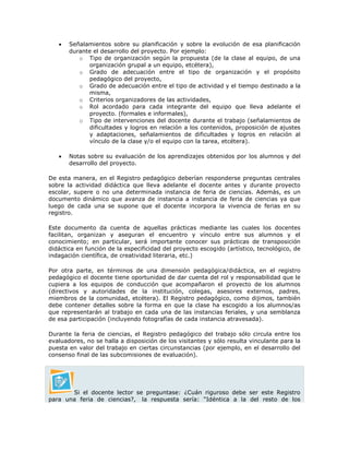  Señalamientos sobre su planificación y sobre la evolución de esa planificación
durante el desarrollo del proyecto. Por ejemplo:
o Tipo de organización según la propuesta (de la clase al equipo, de una
organización grupal a un equipo, etcétera),
o Grado de adecuación entre el tipo de organización y el propósito
pedagógico del proyecto,
o Grado de adecuación entre el tipo de actividad y el tiempo destinado a la
misma,
o Criterios organizadores de las actividades,
o Rol acordado para cada integrante del equipo que lleva adelante el
proyecto. (formales e informales),
o Tipo de intervenciones del docente durante el trabajo (señalamientos de
dificultades y logros en relación a los contenidos, proposición de ajustes
y adaptaciones, señalamientos de dificultades y logros en relación al
vínculo de la clase y/o el equipo con la tarea, etcétera).
 Notas sobre su evaluación de los aprendizajes obtenidos por los alumnos y del
desarrollo del proyecto.
De esta manera, en el Registro pedagógico deberían responderse preguntas centrales
sobre la actividad didáctica que lleva adelante el docente antes y durante proyecto
escolar, supere o no una determinada instancia de feria de ciencias. Además, es un
documento dinámico que avanza de instancia a instancia de feria de ciencias ya que
luego de cada una se supone que el docente incorpora la vivencia de ferias en su
registro.
Este documento da cuenta de aquellas prácticas mediante las cuales los docentes
facilitan, organizan y aseguran el encuentro y vínculo entre sus alumnos y el
conocimiento; en particular, será importante conocer sus prácticas de transposición
didáctica en función de la especificidad del proyecto escogido (artístico, tecnológico, de
indagación científica, de creatividad literaria, etc.)
Por otra parte, en términos de una dimensión pedagógica/didáctica, en el registro
pedagógico el docente tiene oportunidad de dar cuenta del rol y responsabilidad que le
cupiera a los equipos de conducción que acompañaron el proyecto de los alumnos
(directivos y autoridades de la institución, colegas, asesores externos, padres,
miembros de la comunidad, etcétera). El Registro pedagógico, como dijimos, también
debe contener detalles sobre la forma en que la clase ha escogido a los alumnos/as
que representarán al trabajo en cada una de las instancias feriales, y una semblanza
de esa participación (incluyendo fotografías de cada instancia atravesada).
Durante la feria de ciencias, el Registro pedagógico del trabajo sólo circula entre los
evaluadores, no se halla a disposición de los visitantes y sólo resulta vinculante para la
puesta en valor del trabajo en ciertas circunstancias (por ejemplo, en el desarrollo del
consenso final de las subcomisiones de evaluación).
Si el docente lector se preguntase: ¿Cuán riguroso debe ser este Registro
para una feria de ciencias?, la respuesta sería: “Idéntica a la del resto de los
 