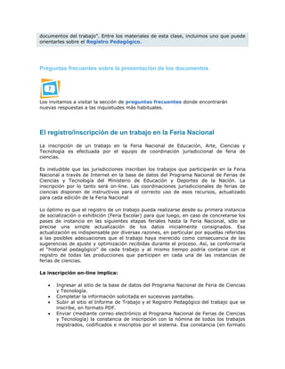 documentos del trabajo”. Entre los materiales de esta clase, incluimos uno que puede
orientarles sobre el Registro Pedagógico.
Preguntas frecuentes sobre la presentación de los documentos
Los invitamos a visitar la sección de preguntas frecuentes donde encontrarán
nuevas respuestas a las inquietudes más habituales.
El registro/inscripción de un trabajo en la Feria Nacional
La inscripción de un trabajo en la Feria Nacional de Educación, Arte, Ciencias y
Tecnología es efectuada por el equipo de coordinación jurisdiccional de feria de
ciencias.
Es ineludible que las jurisdicciones inscriban los trabajos que participarán en la Feria
Nacional a través de Internet en la base de datos del Programa Nacional de Ferias de
Ciencias y Tecnología del Ministerio de Educación y Deportes de la Nación. La
inscripción por lo tanto será on-line. Las coordinaciones jurisdiccionales de ferias de
ciencias disponen de instructivos para el correcto uso de esos recursos, actualizado
para cada edición de la Feria Nacional
Lo óptimo es que el registro de un trabajo pueda realizarse desde su primera instancia
de socialización o exhibición (Feria Escolar) para que luego, en caso de concretarse los
pases de instancia en las siguientes etapas feriales hasta la Feria Nacional, sólo se
precise una simple actualización de los datos inicialmente consignados. Esa
actualización es indispensable por diversas razones, en particular por aquellas referidas
a las posibles adecuaciones que el trabajo haya merecido como consecuencia de las
sugerencias de ajuste y optimización recibidas durante el proceso. Así, se conformaría
el “historial pedagógico” de cada trabajo y al mismo tiempo podría contarse con el
registro de todas las producciones que participen en cada una de las instancias de
ferias de ciencias.
La inscripción on-line implica:
 Ingresar al sitio de la base de datos del Programa Nacional de Feria de Ciencias
y Tecnología.
 Completar la información solicitada en sucesivas pantallas.
 Subir al sitio el Informe de Trabajo y el Registro Pedagógico del trabajo que se
inscribe, en formato PDF.
 Enviar (mediante correo electrónico al Programa Nacional de Ferias de Ciencias
y Tecnología) la constancia de inscripción con la nómina de todos los trabajos
registrados, codificados e inscriptos por el sistema. Esa constancia (en formato
 