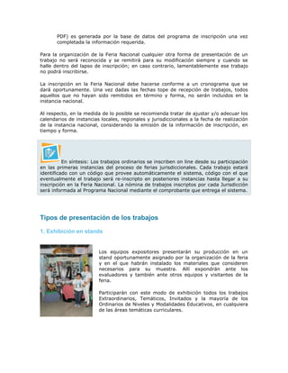 PDF) es generada por la base de datos del programa de inscripción una vez
completada la información requerida.
Para la organización de la Feria Nacional cualquier otra forma de presentación de un
trabajo no será reconocida y se remitirá para su modificación siempre y cuando se
halle dentro del lapso de inscripción; en caso contrario, lamentablemente ese trabajo
no podrá inscribirse.
La inscripción en la Feria Nacional debe hacerse conforme a un cronograma que se
dará oportunamente. Una vez dadas las fechas tope de recepción de trabajos, todos
aquellos que no hayan sido remitidos en término y forma, no serán incluidos en la
instancia nacional.
Al respecto, en la medida de lo posible se recomienda tratar de ajustar y/o adecuar los
calendarios de instancias locales, regionales y jurisdiccionales a la fecha de realización
de la instancia nacional, considerando la emisión de la información de inscripción, en
tiempo y forma.
En síntesis: Los trabajos ordinarios se inscriben on line desde su participación
en las primeras instancias del proceso de ferias jurisdiccionales. Cada trabajo estará
identificado con un código que provee automáticamente el sistema, código con el que
eventualmente el trabajo será re-inscripto en posteriores instancias hasta llegar a su
inscripción en la Feria Nacional. La nómina de trabajos inscriptos por cada Jurisdicción
será informada al Programa Nacional mediante el comprobante que entrega el sistema.
Tipos de presentación de los trabajos
1. Exhibición en stands
Los equipos expositores presentarán su producción en un
stand oportunamente asignado por la organización de la feria
y en el que habrán instalado los materiales que consideren
necesarios para su muestra. Allí expondrán ante los
evaluadores y también ante otros equipos y visitantes de la
feria.
Participarán con este modo de exhibición todos los trabajos
Extraordinarios, Temáticos, Invitados y la mayoría de los
Ordinarios de Niveles y Modalidades Educativos, en cualquiera
de las áreas temáticas curriculares.
 