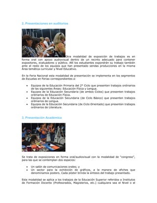2. Presentaciones en auditorios
Otra modalidad de exposición de trabajos es en
forma oral con apoyo audiovisual dentro de un recinto adecuado para contener
expositores, evaluadores y público. Allí los estudiantes expondrán su trabajo también
ante el resto de los equipos que han presentado sendas producciones en la misma
Área temática curricular y Nivel Educativo.
En la Feria Nacional esta modalidad de presentación se implementa en los segmentos
de Escuelas en Ferias correspondientes a:
 Equipos de la Educación Primaria del 2° Ciclo que presenten trabajos ordinarios
de las siguientes Áreas: Educación Física y Lengua.
 Equipos de la Educación Secundaria (de ambos Ciclos) que presenten trabajos
ordinarios de Educación Física.
 Equipos de la Educación Secundaria (de Ciclo Básico) que presenten trabajos
ordinarios de Lengua.
 Equipos de la Educación Secundaria (de Ciclo Orientado) que presenten trabajos
ordinarios de Literatura.
3. Presentación Académica
Se trata de exposiciones en forma oral/audiovisual con la modalidad de “congreso”,
para las que se contemplan dos espacios:
 Un salón de comunicaciones orales; y
 Un sector para la exhibición de gráficos, a la manera de afiches que
denominamos posters. Cada póster brinda la síntesis del trabajo presentado.
Esta modalidad se aplica a los trabajos de la Educación Superior referidos a Institutos
de Formación Docente (Profesorados, Magisterios, etc.) cualquiera sea el Nivel o el
 