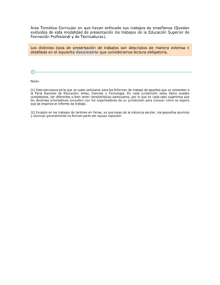 Área Temática Curricular en que hayan enfocado sus trabajos de enseñanza (Quedan
excluidos de esta modalidad de presentación los trabajos de la Educación Superior de
Formación Profesional y de Tecnicaturas).
Los distintos tipos de presentación de trabajos son descriptos de manera extensa y
detallada en el siguiente documento que consideramos lectura obligatoria.
Notas
[1] Esta estructura es la que se suele solicitarse para los Informes de trabajo de aquellos que se presentan a
la Feria Nacional de Educación, Artes, Ciencias y Tecnología. En cada jurisdicción estos ítems pueden
completarse, ser diferentes o bien tener características particulares, por lo que en cada caso sugerimos que
los docentes orientadores consulten con los organizadores de su jurisdicción para conocer cómo se espera
que se organice el Informe de trabajo.
[2] Excepto en los trabajos de Jardines en Ferias, ya que luego de la instancia escolar, los pequeños alumnos
y alumnas generalmente no forman parte del equipo expositor.
 