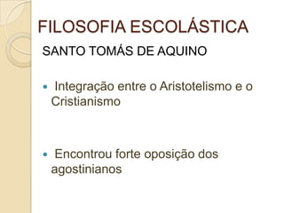 FILOSOFIA ESCOLÁSTICA
SANTO TOMÁS DE AQUINO
 Integração entre o Aristotelismo e o
Cristianismo
 Encontrou forte oposição dos
agostinianos
 