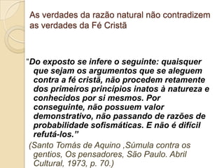 As verdades da razão natural não contradizem
as verdades da Fé Cristã
“Do exposto se infere o seguinte: quaisquer
que sejam os argumentos que se aleguem
contra a fé cristã, não procedem retamente
dos primeiros princípios inatos à natureza e
conhecidos por si mesmos. Por
conseguinte, não possuem valor
demonstrativo, não passando de razões de
probabilidade sofismáticas. E não é difícil
refutá-los.”
(Santo Tomás de Aquino ,Súmula contra os
gentios, Os pensadores, São Paulo. Abril
Cultural, 1973, p. 70.)
 