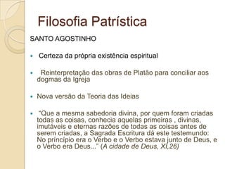 Filosofia Patrística
SANTO AGOSTINHO
 Certeza da própria existência espiritual
 Reinterpretação das obras de Platão para conciliar aos
dogmas da Igreja
 Nova versão da Teoria das Ideias
 “Que a mesma sabedoria divina, por quem foram criadas
todas as coisas, conhecia aquelas primeiras , divinas,
imutáveis e eternas razões de todas as coisas antes de
serem criadas, a Sagrada Escritura dá este testemundo:
No príncípio era o Verbo e o Verbo estava junto de Deus, e
o Verbo era Deus...” (A cidade de Deus, XI,26)
 