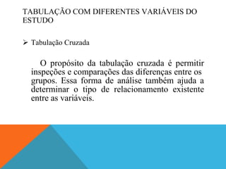 TABULAÇÃO COM DIFERENTES VARIÁVEIS DO ESTUDO Tabulação Cruzada O propósito da tabulação cruzada é permitir inspeções e comparações das diferenças entre os  grupos. Essa forma de análise também ajuda a determinar o tipo de relacionamento existente entre as variáveis. 