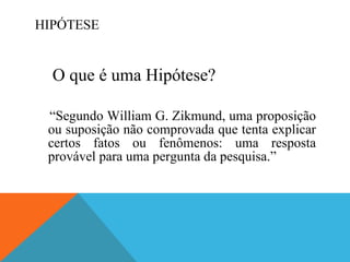 HIPÓTESE O que é uma Hipótese? “ Segundo William G. Zikmund, uma proposição ou suposição não comprovada que tenta explicar certos fatos ou fenômenos: uma resposta provável para uma pergunta da pesquisa.” 
