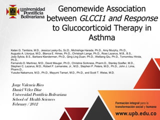 Genomewide Association between  GLCCI1 and Response to Glucocorticoid Therapy in Asthma Kelan G. Tantisira, M.D., Jessica Lasky-Su, Sc.D., Michishige Harada, Ph.D., Amy Murphy, Ph.D., Augusto A. Litonjua, M.D., Blanca E. Himes, Ph.D., Christoph Lange, Ph.D., Ross Lazarus, M.B., B.S., Jody Sylvia, B.S., Barbara Klanderman, Ph.D., Qing Ling Duan, Ph.D., Weiliang Qiu, Ph.D., Tomomitsu Hirota, Ph.D., Fernando D. Martinez, M.D., David Mauger, Ph.D., Christine Sorkness, Pharm.D., Stanley Szefler, M.D., Stephen C. Lazarus, M.D., Robert F. Lemanske, Jr., M.D., Stephen P. Peters, M.D., Ph.D., John J. Lima, Pharm.D., Yusuke Nakamura, M.D., Ph.D., Mayumi Tamari, M.D., Ph.D., and Scott T. Weiss, M.D. Jorge Valencia Rico Daniel Vélez Díaz Universidad Pontificia Bolivariana  School of Health Sciences February / 2012 
