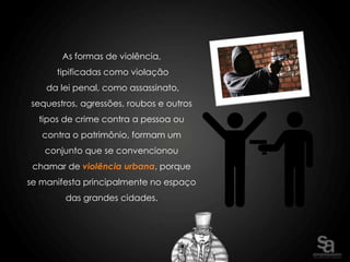 As formas de violência,
      tipificadas como violação
    da lei penal, como assassinato,
sequestros, agressões, roubos e outros
  tipos de crime contra a pessoa ou
   contra o patrimônio, formam um
   conjunto que se convencionou
 chamar de violência urbana, porque
se manifesta principalmente no espaço
        das grandes cidades.
 