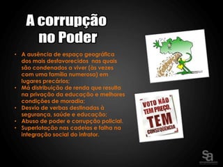 • A ausência de espaço geográfica
  dos mais desfavorecidos nas quais
  são condenados a viver (às vezes
  com uma família numerosa) em
  lugares precários;
• Má distribuição de renda que resulta
  na privação da educação e melhores
  condições de moradia;
• Desvio de verbas destinadas à
  segurança, saúde e educação;
• Abuso de poder e corrupção policial.
• Superlotação nas cadeias e falha na
  integração social do infrator.
 