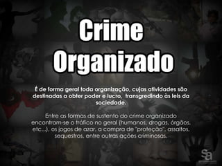 É de forma geral toda organização, cujas atividades são
destinadas a obter poder e lucro, transgredindo às leis da
                       sociedade.

      Entre as formas de sustento do crime organizado
encontram-se o tráfico no geral (humanos, drogas, órgãos,
etc...), os jogos de azar, a compra de "proteção", assaltos,
          sequestros, entre outras ações criminosas.
 