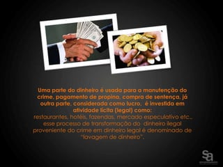 Uma parte do dinheiro é usada para a manutenção do
 crime, pagamento de propina, compra de sentença, já
   outra parte, considerada como lucro, é investida em
                atividade lícita (legal) como:
restaurantes, hotéis, fazendas, mercado especulativo etc.,
    esse processo de transformação do dinheiro ilegal
proveniente do crime em dinheiro legal é denominado de
                   “lavagem de dinheiro”.
 