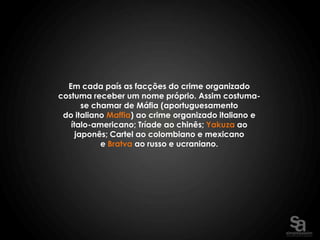 Em cada país as facções do crime organizado
costuma receber um nome próprio. Assim costuma-
       se chamar de Máfia (aportuguesamento
 do italiano Maffia) ao crime organizado italiano e
   ítalo-americano; Tríade ao chinês; Yakuza ao
     japonês; Cartel ao colombiano e mexicano
            e Bratva ao russo e ucraniano.
 