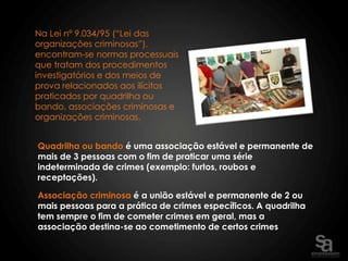 Na Lei nº 9.034/95 (“Lei das
organizações criminosas”),
encontram-se normas processuais
que tratam dos procedimentos
investigatórios e dos meios de
prova relacionados aos ilícitos
praticados por quadrilha ou
bando, associações criminosas e
organizações criminosas.


Quadrilha ou bando é uma associação estável e permanente de
mais de 3 pessoas com o fim de praticar uma série
indeterminada de crimes (exemplo: furtos, roubos e
receptações).

Associação criminosa é a união estável e permanente de 2 ou
mais pessoas para a prática de crimes específicos. A quadrilha
tem sempre o fim de cometer crimes em geral, mas a
associação destina-se ao cometimento de certos crimes
 