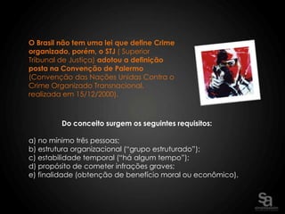 O Brasil não tem uma lei que define Crime
organizado, porém, o STJ ( Superior
Tribunal de Justiça) adotou a definição
posta na Convenção de Palermo
(Convenção das Nações Unidas Contra o
Crime Organizado Transnacional,
realizada em 15/12/2000).



         Do conceito surgem os seguintes requisitos:

a) no mínimo três pessoas;
b) estrutura organizacional (“grupo estruturado”);
c) estabilidade temporal (“há algum tempo”);
d) propósito de cometer infrações graves;
e) finalidade (obtenção de benefício moral ou econômico).
 
