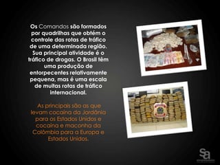 Os Comandos são formados
  por quadrilhas que obtém o
  controle das rotas de tráfico
 de uma determinada região.
  Sua principal atividade é o
tráfico de drogas. O Brasil têm
       uma produção de
 entorpecentes relativamente
 pequena, mas é uma escala
   de muitas rotas de tráfico
         internacional.

    As principais são as que
 levam cocaína da Jordânia
   para os Estados Unidos e
   cocaína e maconha da
  Colômbia para a Europa e
        Estados Unidos.
 