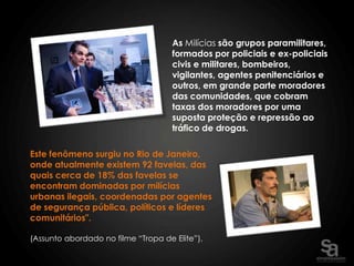 As Milícias são grupos paramilitares,
                                     formados por policiais e ex-policiais
                                     civis e militares, bombeiros,
                                     vigilantes, agentes penitenciários e
                                     outros, em grande parte moradores
                                     das comunidades, que cobram
                                     taxas dos moradores por uma
                                     suposta proteção e repressão ao
                                     tráfico de drogas.

Este fenômeno surgiu no Rio de Janeiro,
onde atualmente existem 92 favelas, das
quais cerca de 18% das favelas se
encontram dominadas por milícias
urbanas ilegais, coordenadas por agentes
de segurança pública, políticos e líderes
comunitários".

(Assunto abordado no filme “Tropa de Elite”).
 