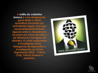 A máfia do colarinho
   branco é uma designação
       geral dada a várias
    quadrilhas formadas por
 autoridades legais, sem que
   necessariamente tenham
 ligação entre si. Geralmente
incorrem em crime de tráfico
  de influência e lavagem de
dinheiro. O crime organizado
       é investigado pelas
  Delegacias de Repressão e
     Investigação ao Crime
   Organizado (DEIC - Polícia
     Civil), Polícia Federal e
             pelaAbin.
 