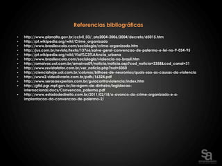 Referencias bibliográficas

•   http://www.planalto.gov.br/ccivil_03/_ato2004-2006/2004/decreto/d5015.htm
•   http://pt.wikipedia.org/wiki/Crime_organizado
•   http://www.brasilescola.com/sociologia/crime-organizado.htm
•   http://jus.com.br/revista/texto/13766/salve-geral-convencao-de-palermo-e-lei-no-9-034-95
•   http://pt.wikipedia.org/wiki/Viol%C3%AAncia_urbana
•   http://www.brasilescola.com/sociologia/violencia-no-brasil.htm
•   http://amaivos.uol.com.br/amaivos09/noticia/noticia.asp?cod_noticia=3358&cod_canal=31
•   http://www.revistafator.com.br/ver_noticia.php?not=5050
•   http://cienciahoje.uol.com.br/colunas/bilhoes-de-neuronios/quais-sao-as-causas-da-violencia
•   http://www2.videolivraria.com.br/pdfs/16324.pdf
•   http://www.serasaexperian.com.br/guiacontraviolencia/index.htm
•   http://gtld.pgr.mpf.gov.br/lavagem-de-dinheiro/legislacao-
    internacional/docs/Convencao_palermo.pdf
•   http://www.estadodedireito.com.br/2011/02/18/o-avanco-do-crime-organizado-e-a-
    implantacao-da-convencao-de-palermo-2/
 