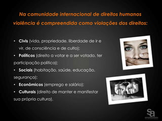 Na comunidade internacional de direitos humanos
violência é compreendida como violações dos direitos:


• Civis (vida, propriedade, liberdade de ir e
  vir, de consciência e de culto);
• Políticos (direito a votar e a ser votado, ter
participação política);
• Sociais (habitação, saúde, educação,
segurança);
• Econômicos (emprego e salário);
• Culturais (direito de manter e manifestar
sua própria cultura).
 
