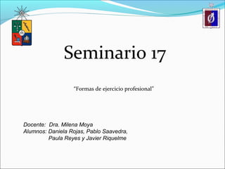 Seminario 17 
“Formas de ejercicio profesional” 
Docente: Dra. Milena Moya 
Alumnos: Daniela Rojas, Pablo Saavedra, 
Paula Reyes y Javier Riquelme 
 