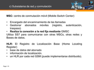 Page  15
MSC: centro de conmutación móvil (Mobile Switch Center)
• Encargado del encaminamiento de las llamadas
• Gestionar abonados móviles (registro, autenticación,
traspaso)
• Realiza la conexión a la red fija mediante GMSC
Utiliza SS7 para comunicarse con otras MSCs, otras redes y
Bases de datos.
HLR: El Registro de Localización Base (Home Locating
Register)
• base de datos del abonado
• información de localización.
• un HLR por cada red GSM (puede implementarse distribuido).
c) Subsistema de red y conmutación
 
