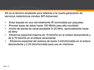 Page  19
4G es el término empleado para referirse a la cuarta generación de
servicios inalámbricos móviles IMT-Advanced.
• Estar basado en una red totalmente IP conmutada por paquetes
• Proveer tasas de datos hasta 100 Mbit/s para alta movilidad
• Ancho de banda de canal escalable 5–20 MHz, opcionalmente hasta
40 MHz
• Eficiencia espectral máxima de 15 bit/s/Hz en el enlace descendente y
de 6.75 bit/s/Hz en el enlace ascendente.
• Eficiencia espectral del sistema de hasta 3 bit/s/Hz/celda en el enlace
descendente y 2.25 bit/s/Hz/celda para uso en interiores
 