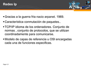Page  21
Redes Ip
Gracias a la guerra fria nacio arpanet. 1969.
Característica conmutación de paquetes..
TCP/IP idioma de los ordenadores. Conjunto de
normas , conjunto de protocolos, que se utilizan
coordinadamente para comunicarse.
Modelo de capas de referencia u OSI encargadas
cada una de funciones especificas.
 