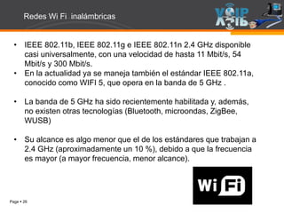 Page  26
• IEEE 802.11b, IEEE 802.11g e IEEE 802.11n 2.4 GHz disponible
casi universalmente, con una velocidad de hasta 11 Mbit/s, 54
Mbit/s y 300 Mbit/s.
• En la actualidad ya se maneja también el estándar IEEE 802.11a,
conocido como WIFI 5, que opera en la banda de 5 GHz .
• La banda de 5 GHz ha sido recientemente habilitada y, además,
no existen otras tecnologías (Bluetooth, microondas, ZigBee,
WUSB)
• Su alcance es algo menor que el de los estándares que trabajan a
2.4 GHz (aproximadamente un 10 %), debido a que la frecuencia
es mayor (a mayor frecuencia, menor alcance).
Redes Wi Fi inalámbricas
 