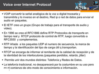 Page  28
Voice over Internet Protocol
 VOIP convertir la señal analógica de la voz a digital trocearla y
transmitirla y lo inverso en el destino, Red ip o red de datos para enviar el
audio en paquetes.
 El IETF creo un grupo (Grupo de trabajo para el transporte de audio y
video).
 En 1996 se creo el RFC1886 define RTP Protocolos de transporte en
tiempo real y RTCP protocolo de control de RTP, luego convertido a
RFC3550 y complementos.
 RTP Añade a los paquetes UDP el numero de secuencia, la marca de
tiempo y la identificación del tipo de carga útil q transportan.
 RTCP se encarga de informar al remitente de la calidad de recepción y de
la identidad de los interlocutores.(paquetes perdidos, retardo, jitter)
 Permite unir dos mundos distintos: Telefonía y Redes de Datos.
 La telefonía tradicional, no desaparecerá por la costumbre en su uso pero
es el comienzo de otro modo de conocimiento e información.
 