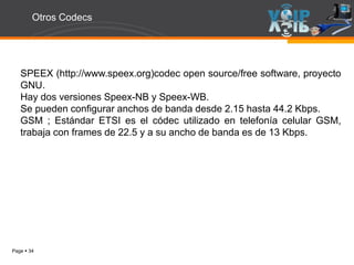 Page  34
Otros Codecs
SPEEX (http://www.speex.org)codec open source/free software, proyecto
GNU.
Hay dos versiones Speex-NB y Speex-WB.
Se pueden configurar anchos de banda desde 2.15 hasta 44.2 Kbps.
GSM ; Estándar ETSI es el códec utilizado en telefonía celular GSM,
trabaja con frames de 22.5 y a su ancho de banda es de 13 Kbps.
 