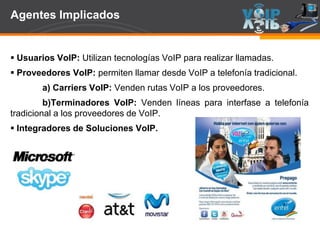Page  49
Agentes Implicados
 Usuarios VoIP: Utilizan tecnologías VoIP para realizar llamadas.
 Proveedores VoIP: permiten llamar desde VoIP a telefonía tradicional.
a) Carriers VoIP: Venden rutas VoIP a los proveedores.
b)Terminadores VoIP: Venden líneas para interfase a telefonía
tradicional a los proveedores de VoIP.
 Integradores de Soluciones VoIP.
 