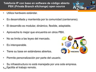 Page  50
Telefonía IP con base en software de código abierto
PBX (Private Branch eXchange) open source
• Utiliza hardware estándar.
• Es desarrollada y mantenida por la comunidad (centenares).
• El desarrollo es modular, dinámico, flexible, adaptable.
• Aprovecha lo mejor que encuentra en otros PBX.
• No se limita a las leyes del mercado.
• Es interoperable.
• Tiene su base en estándares abiertos.
• Permite personalización por parte del usuario.
• Su infraestructura no está manejada por una sola empresa.
• Facilita el trabajo remoto.
 