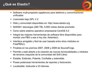 Page  56
¿Qué es Elastix?
 Software multi-propósito (appliance) para telefonía y comunicaciones
unificadas
 Licenciado bajo GPL V.2
 Web y comunidad disponibles en: http://www.elastix.org
 944000+ descargas (280 TB), 5,000 visitas diarias promedio
 Corre sobre sistema operativo empresarial CentOS 5.5
 Integra las mejores herramientas de software libre disponibles para
montar una PBX o sea a hoy día: Asterisk(r).
 Interface amigable y fácil de usar basada entre otros módulos en
FreePBX(r).
 Finalista en los premios 2007, 2008 y 2009 de SourceForge.
 Permite y está abierto a la creación de nuevas funcionalidades y módulos
de terceros (requisito de la comunidad del Soft Libre)
 Estable, Estándar, Potente, Confiable y extensible.
 Posee poderosas herramientas de reportes y facturación.
 Localizable: traducido a 23 idiomas
 