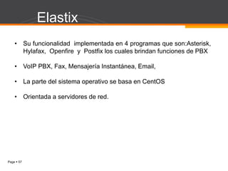 Page  57
Elastix
• Su funcionalidad implementada en 4 programas que son:Asterisk,
Hylafax, Openfire y Postfix los cuales brindan funciones de PBX
• VoIP PBX, Fax, Mensajería Instantánea, Email,
• La parte del sistema operativo se basa en CentOS
• Orientada a servidores de red.
 