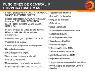 Page  68
FUNCIONES DE CENTRAL IP
CORPORATIVA Y MAS...
Soporta protocolos SIP, IAX2, H323, MGCP,
SKINNY, UNISTIM DE NORTEL
Codecs soportados: ADPCM, G.711 (ALaw
& μ-Law), G.722 HIGH DEFINITION,
G.723.1 (pass through), G.726, G.729 ,
GSM, iLBC
Soporta Codecs de Video de alta definición
H.264, H263+ y H.261 para video
conferencia.
Interfaces análogas, digitales T1/E1 e IP
Voicemail, Fax-a-email
Soporte para softphones libres y pagos
Consola de operador
IVR (recepcionista digital)
Soporte para horarios de atención
Sala de conferencias
Music-on-hold con soporte para mp3s
Backtones seleccionables, etc, etc, etc....
Soporte multi-empresa
Grabación de llamadas
Parqueo de llamadas
Call-pickup
Colas de atención
Limitación de tiempo de llamada
Least Cost Routing
Roaming de extensiones
Soporte para blacklist
Llamada en espera
Interconexión entre PBXs
Identificación del llamante
Adaptable a múltiples CRM
Reportación avanzada
Integración con mensajería instantánea
Diversas apis de expansión Libres y
abiertas.
 