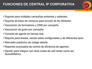Page  69
FUNCIONES DE CENTRAL IP CORPORATIVA
Soporte para múltiples campañas entrantes y salientes.
Soporte de listas de números para función de No Molestar.
Asociación de formularios y CRM por campaña.
Asociación de guión por campaña.
Consola de agente en tiempo real.
Soporte para breaks, siendo estos configurables y de diferentes tipos
Marcador predictivo de código abierto.
Reportes avanzados de control de eficiencia de agentes.
Opción para integrar con otras suites de call center como ser
QueueMetrics.
 