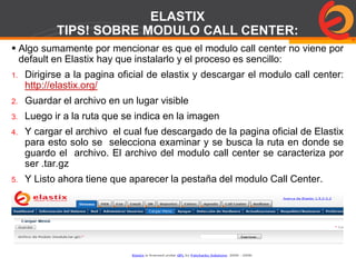 Page  77
ELASTIX
TIPS! SOBRE MODULO CALL CENTER:
 Algo sumamente por mencionar es que el modulo call center no viene por
default en Elastix hay que instalarlo y el proceso es sencillo:
1. Dirigirse a la pagina oficial de elastix y descargar el modulo call center:
http://elastix.org/
2. Guardar el archivo en un lugar visible
3. Luego ir a la ruta que se indica en la imagen
4. Y cargar el archivo el cual fue descargado de la pagina oficial de Elastix
para esto solo se selecciona examinar y se busca la ruta en donde se
guardo el archivo. El archivo del modulo call center se caracteriza por
ser .tar.gz
5. Y Listo ahora tiene que aparecer la pestaña del modulo Call Center.
 