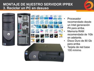 Page  87
MONTAJE DE NUESTRO SERVIDOR IPPBX
3. Reciclar un PC en desuso
• Procesador
recomendado desde
un Intel generación
P4 para arriba.
• Memoria RAM
recomendada de 1Gb
en adelante.
• Disco Duro de 80 Gb
para arriba
• Tarjeta de red base
100 mínimo
 