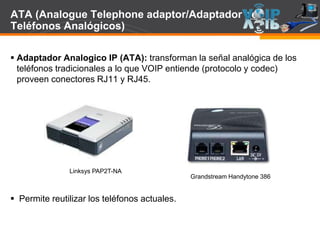Page  95
ATA (Analogue Telephone adaptor/Adaptador de
Teléfonos Analógicos)
 Adaptador Analogico IP (ATA): transforman la señal analógica de los
teléfonos tradicionales a lo que VOIP entiende (protocolo y codec)
proveen conectores RJ11 y RJ45.
 Permite reutilizar los teléfonos actuales.
Linksys PAP2T-NA
Grandstream Handytone 386
 