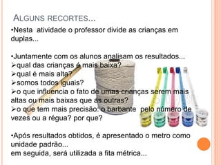 ALGUNS RECORTES...
•Nesta atividade o professor divide as crianças em
duplas...
•Juntamente com os alunos analisam os resultados...
qual das crianças é mais baixa?
qual é mais alta?
somos todos iguais?
o que influencia o fato de umas crianças serem mais
altas ou mais baixas que as outras?
o que tem mais precisão: o barbante pelo número de
vezes ou a régua? por que?
•Após resultados obtidos, é apresentado o metro como
unidade padrão...
em seguida, será utilizada a fita métrica...
 