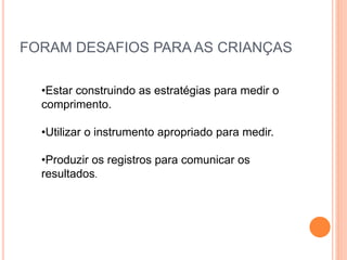FORAM DESAFIOS PARA AS CRIANÇAS
•Estar construindo as estratégias para medir o
comprimento.
•Utilizar o instrumento apropriado para medir.
•Produzir os registros para comunicar os
resultados.
 