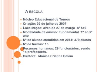 A ESCOLA
 Núcleo Educacional de Touros
 Criação: 02 de julho de 2007
 Localização: avenida 27 de março nº 519
 Modalidade de ensino: Fundamental :1º ao 5º
ano
 Nº de alunos atendidos em 2014: 379 alunos
 Nº de turmas: 15
 Recursos humanos: 29 funcionários, sendo
14 professores.
 Diretora: Mônica Cristina Belém
 