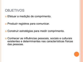 OBJETIVOS
 Efetuar a medição de comprimento.
 Produzir registros para comunicar.
 Construir estratégias para medir comprimento.
 Conhecer as influências pessoais, sociais e culturais
existentes e determinantes nas características físicas
das pessoas.
 