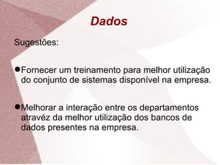 Dados Sugestões: Fornecer um treinamento para melhor utilização do conjunto de sistemas disponível na empresa. Melhorar a interação entre os departamentos atravéz da melhor utilização dos bancos de dados presentes na empresa. 