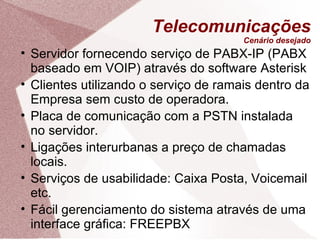 Telecomunicações Cenário desejado Servidor fornecendo serviço de PABX-IP (PABX baseado em VOIP) através do software Asterisk Clientes utilizando o serviço de ramais dentro da Empresa sem custo de operadora. Placa de comunicação com a PSTN instalada no servidor. Ligações interurbanas a preço de chamadas locais. Serviços de usabilidade: Caixa Posta, Voicemail etc. Fácil gerenciamento do sistema através de uma interface gráfica: FREEPBX 
