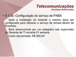 Telecomunicações Atividades Relacionadas 5.1.2b: Configuração do serviço de PABX Após a instalação do Asterisk o mesmo deve ser configurado para oferecer o serviço de ramais dentro da Empresa. Será desenvolvida por um estagiário sob supervisão do Gerente de TI durante 01 semana. Custo Aproximado: R$ 300,00 